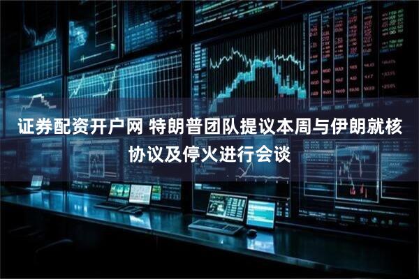 证券配资开户网 特朗普团队提议本周与伊朗就核协议及停火进行会谈