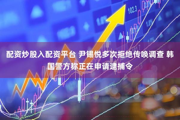 配资炒股入配资平台 尹锡悦多次拒绝传唤调查 韩国警方称正在申请逮捕令