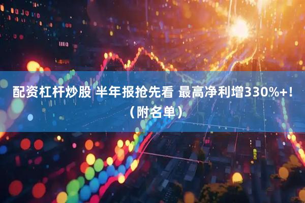 配资杠杆炒股 半年报抢先看 最高净利增330%+！（附名单）