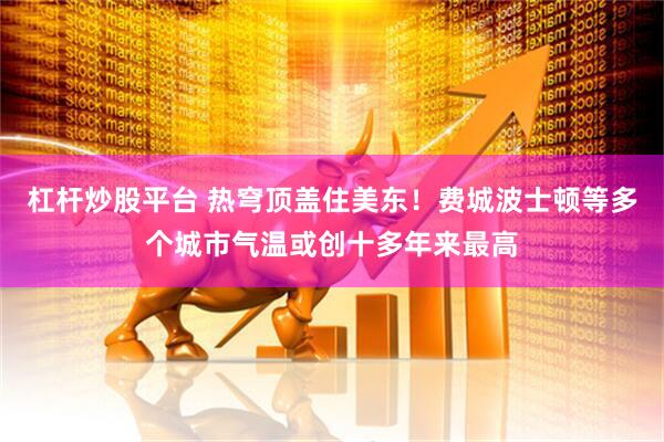 杠杆炒股平台 热穹顶盖住美东！费城波士顿等多个城市气温或创十多年来最高