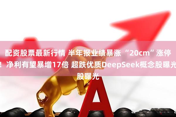 配资股票最新行情 半年报业绩暴涨 “20cm”涨停！净利有望暴增17倍 超跌优质DeepSeek概念股曝光