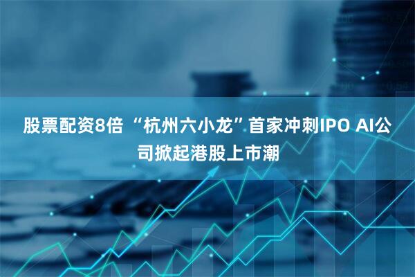 股票配资8倍 “杭州六小龙”首家冲刺IPO AI公司掀起港股上市潮