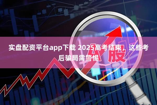 实盘配资平台app下载 2025高考结束，这些考后骗局需警惕