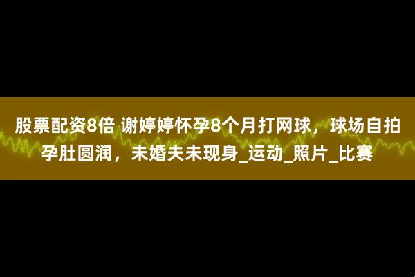 股票配资8倍 谢婷婷怀孕8个月打网球，球场自拍孕肚圆润，未婚夫未现身_运动_照片_比赛
