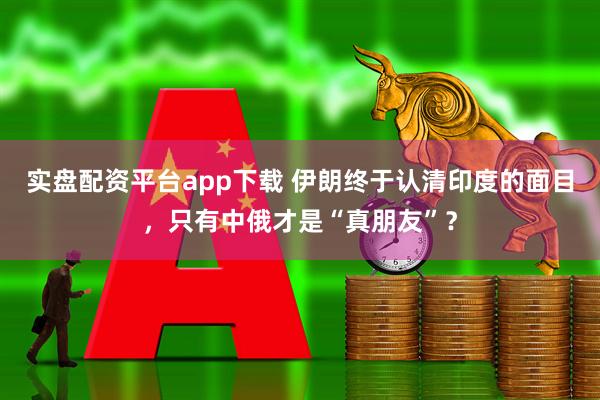 实盘配资平台app下载 伊朗终于认清印度的面目，只有中俄才是“真朋友”？