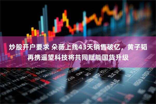 炒股开户要求 朵薇上线43天销售破亿，黄子韬再携遥望科技将共同赋能国货升级