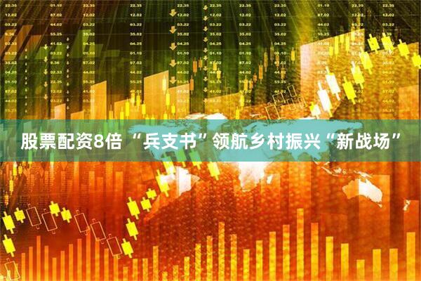 股票配资8倍 “兵支书”领航乡村振兴“新战场”