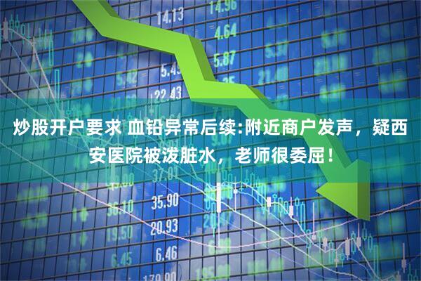 炒股开户要求 血铅异常后续:附近商户发声，疑西安医院被泼脏水，老师很委屈！