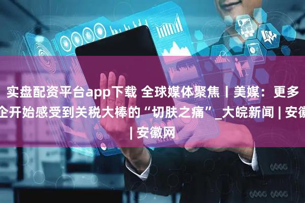 实盘配资平台app下载 全球媒体聚焦丨美媒：更多美企开始感受到关税大棒的“切肤之痛”_大皖新闻 | 安徽网