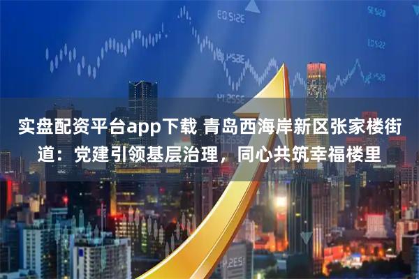 实盘配资平台app下载 青岛西海岸新区张家楼街道：党建引领基层治理，同心共筑幸福楼里
