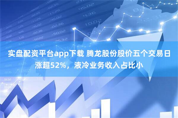 实盘配资平台app下载 腾龙股份股价五个交易日涨超52%，液冷业务收入占比小