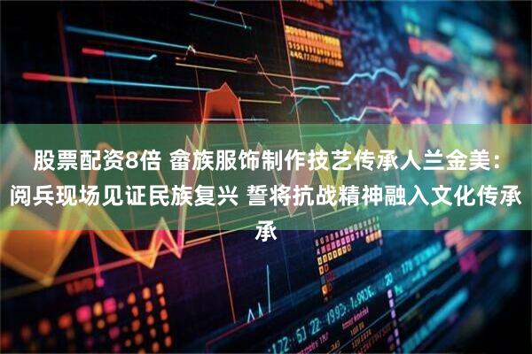 股票配资8倍 畲族服饰制作技艺传承人兰金美：阅兵现场见证民族复兴 誓将抗战精神融入文化传承