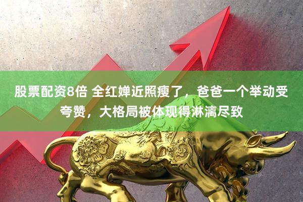 股票配资8倍 全红婵近照瘦了，爸爸一个举动受夸赞，大格局被体现得淋漓尽致