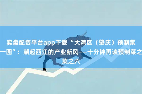 实盘配资平台app下载 “大湾区（肇庆）预制菜第一园”：潮起西江的产业新风——十分钟再谈预制菜之六