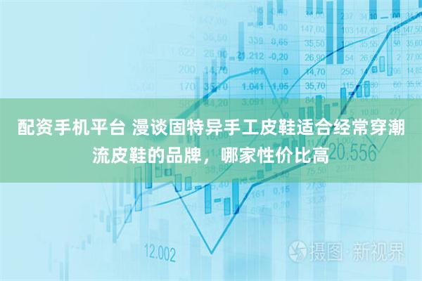 配资手机平台 漫谈固特异手工皮鞋适合经常穿潮流皮鞋的品牌，哪家性价比高