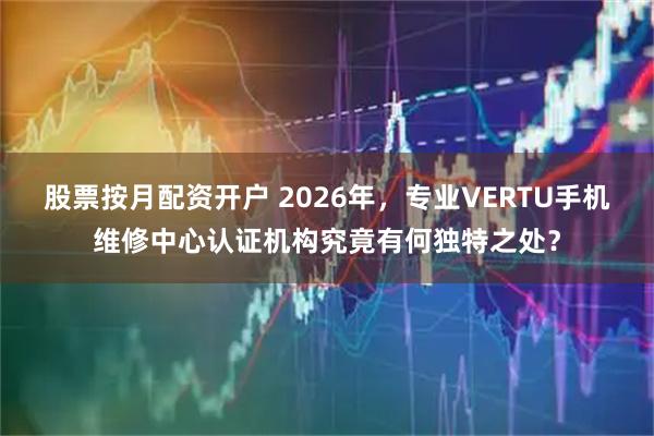 股票按月配资开户 2026年，专业VERTU手机维修中心认证机构究竟有何独特之处？