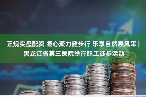 正规实盘配资 凝心聚力健步行 乐享自然展风采 | 黑龙江省第三医院举行职工徒步活动