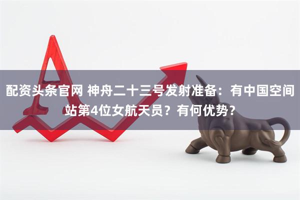 配资头条官网 神舟二十三号发射准备：有中国空间站第4位女航天员？有何优势？